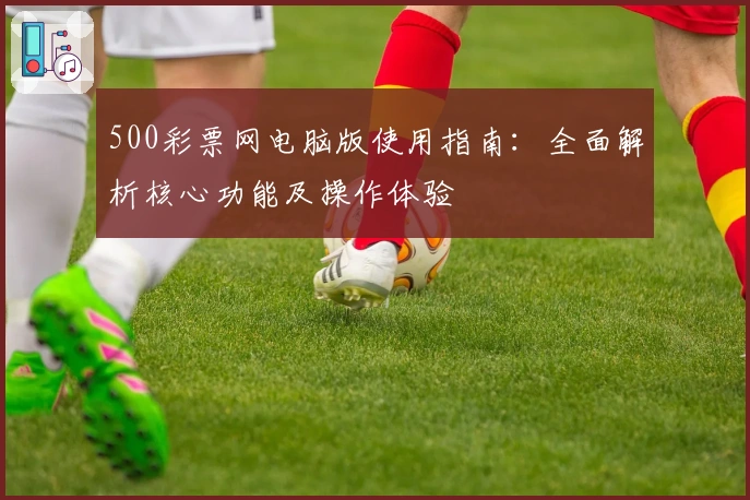 500彩票网电脑版使用指南：全面解析核心功能及操作体验