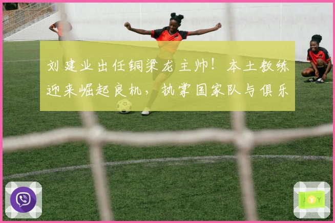 刘建业出任铜梁龙主帅！本土教练迎来崛起良机，执掌国家队与俱乐部获重用！