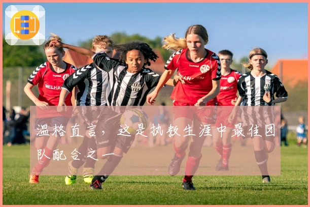 温格直言，这是执教生涯中最佳团队配合之一