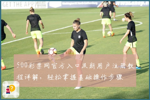 500彩票网官方入口及新用户注册教程详解，轻松掌握基础操作步骤