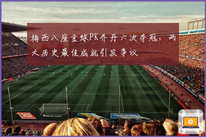 梅西八座金球PK乔丹六次夺冠，两大历史最佳成就引发争议