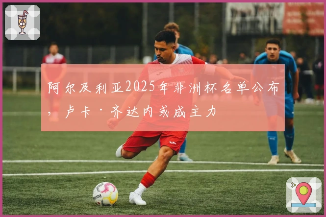 阿尔及利亚2025年非洲杯名单公布，卢卡·齐达内或成主力