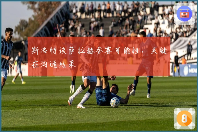 斯洛特谈萨拉赫参赛可能性，关键在沟通结果