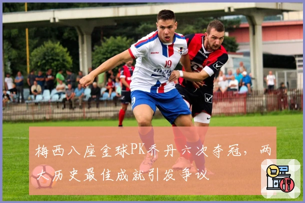 梅西八座金球PK乔丹六次夺冠，两大历史最佳成就引发争议