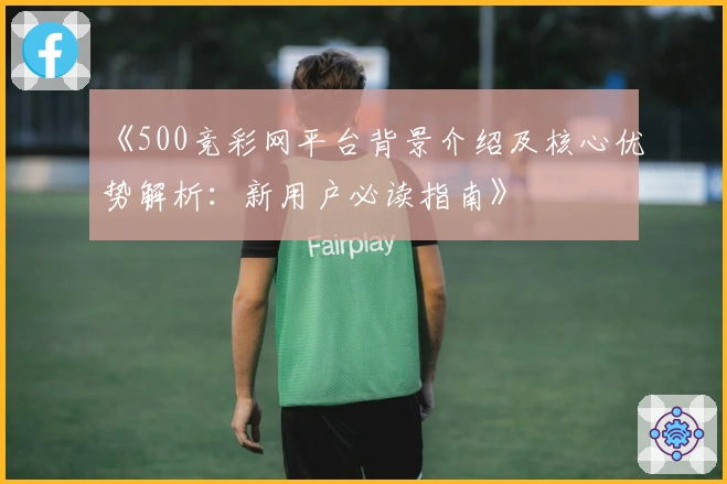 《500竞彩网平台背景介绍及核心优势解析：新用户必读指南》