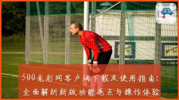 500竞彩网客户端下载及使用指南：全面解析新版功能亮点与操作体验