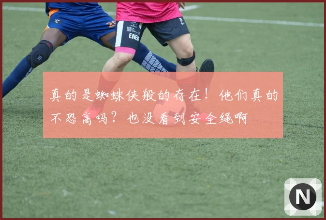 真的是蜘蛛侠般的存在！他们真的不恐高吗？也没看到安全绳啊