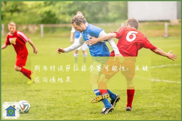 斯洛特谈萨拉赫参赛可能性，关键在沟通结果