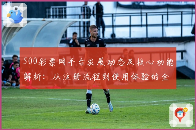 500彩票网平台发展动态及核心功能解析：从注册流程到使用体验的全面分析