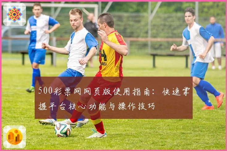500彩票网网页版使用指南：快速掌握平台核心功能与操作技巧