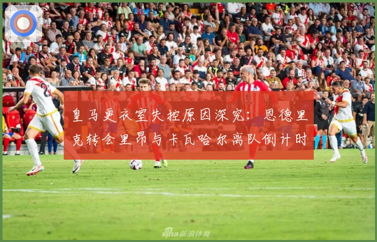 皇马更衣室失控原因深究：恩德里克转会里昂与卡瓦哈尔离队倒计时