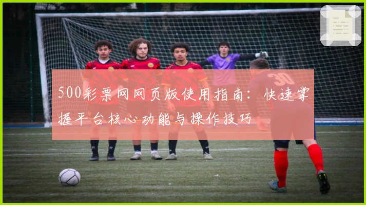 500彩票网网页版使用指南：快速掌握平台核心功能与操作技巧
