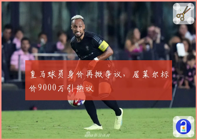 皇马球员身价再掀争议，居莱尔标价9000万引热议
