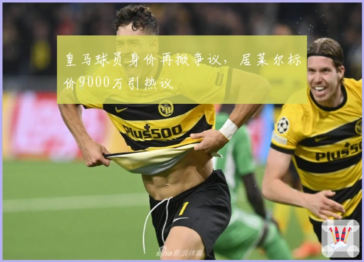 皇马球员身价再掀争议，居莱尔标价9000万引热议