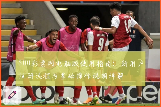 500彩票网电脑版使用指南：新用户注册流程与基础操作说明详解
