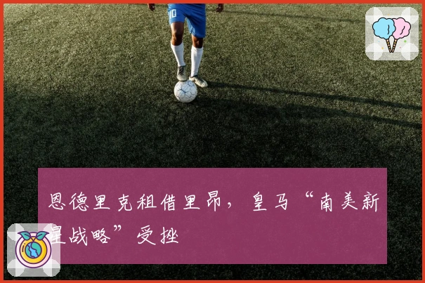 恩德里克租借里昂，皇马“南美新星战略”受挫