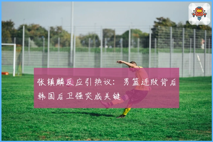 张镇麟反应引热议：男篮连败背后韩国后卫强突成关键