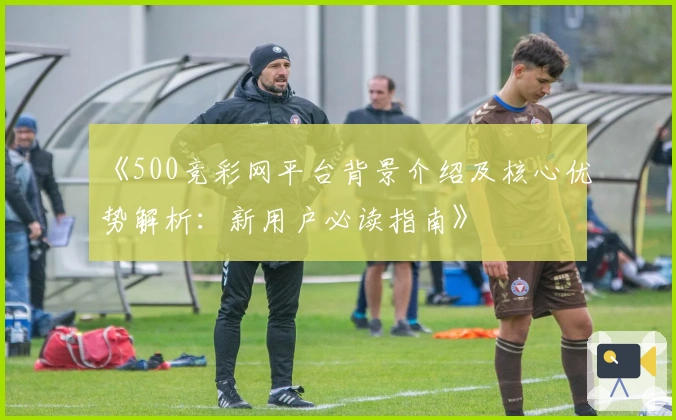 《500竞彩网平台背景介绍及核心优势解析：新用户必读指南》