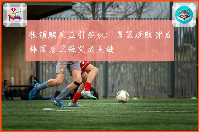 张镇麟反应引热议：男篮连败背后韩国后卫强突成关键